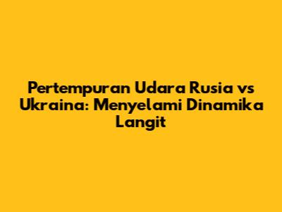 Pertempuran Udara Rusia vs Ukraina: Menyelami Dinamika Langit