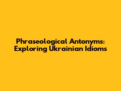 Phraseological Antonyms: Exploring Ukrainian Idioms