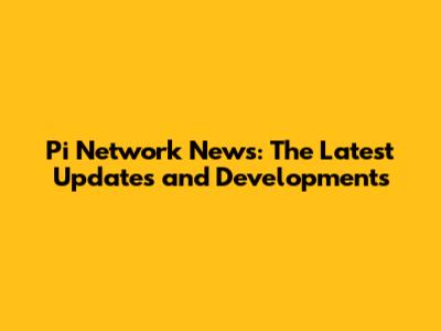 Pi Network News: The Latest Updates and Developments