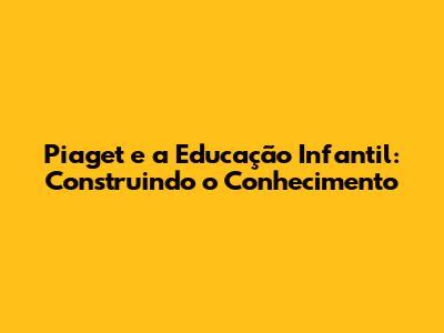 Piaget e a Educação Infantil: Construindo o Conhecimento