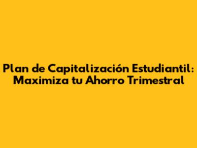 Plan de Capitalización Estudiantil: Maximiza tu Ahorro Trimestral