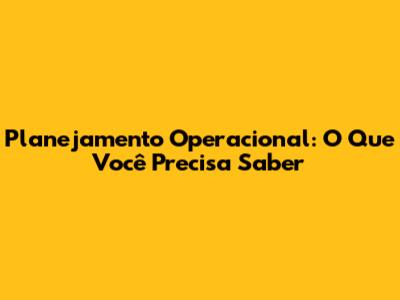 Planejamento Operacional: O Que Você Precisa Saber