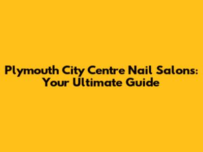 Plymouth City Centre Nail Salons: Your Ultimate Guide