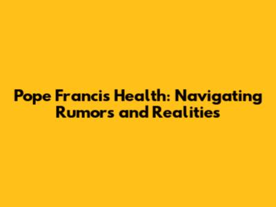 Pope Francis' Health: Navigating Rumors and Realities