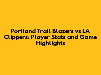 Portland Trail Blazers vs LA Clippers: Player Stats and Game Highlights