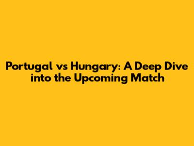 Portugal vs Hungary: A Deep Dive into the Upcoming Match