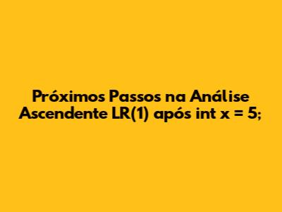 Próximos Passos na Análise Ascendente LR(1) após 'int x = 5;'