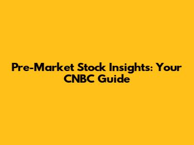 Pre-Market Stock Insights: Your CNBC Guide