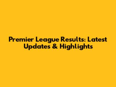 Premier League Results: Latest Updates & Highlights