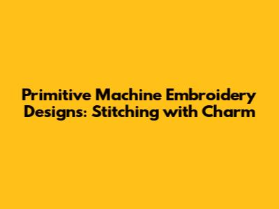 Primitive Machine Embroidery Designs: Stitching with Charm