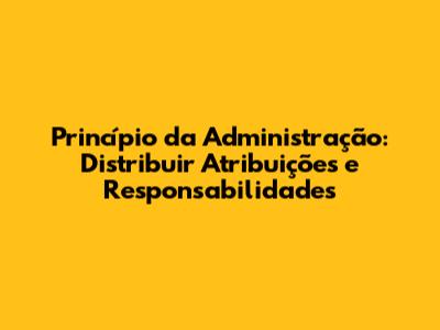 Princípio da Administração: Distribuir Atribuições e Responsabilidades