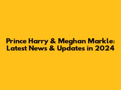 Prince Harry & Meghan Markle: Latest News & Updates in 2024