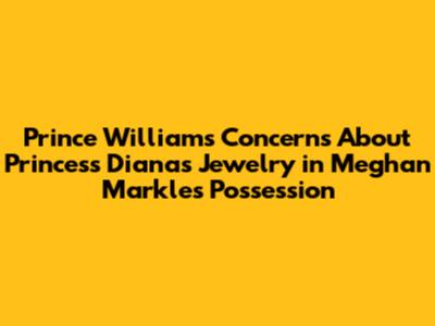 Prince William's Concerns About Princess Diana's Jewelry in Meghan Markle's Possession
