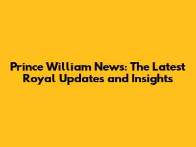 Prince William News: The Latest Royal Updates and Insights