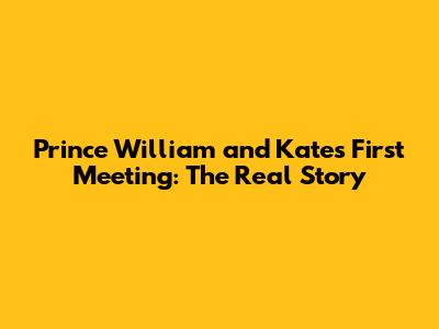 Prince William and Kate's First Meeting: The Real Story
