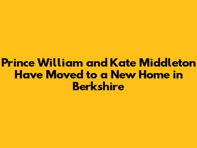 Prince William and Kate Middleton Have Moved to a New Home in Berkshire