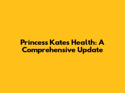 Princess Kate's Health: A Comprehensive Update