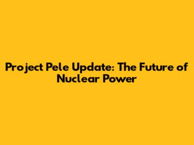 Project Pele Update: The Future of Nuclear Power