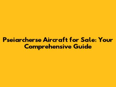 Pseiarcherse Aircraft for Sale: Your Comprehensive Guide