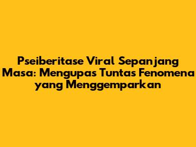 Pseiberitase Viral Sepanjang Masa: Mengupas Tuntas Fenomena yang Menggemparkan