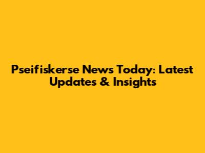 Pseifiskerse News Today: Latest Updates & Insights