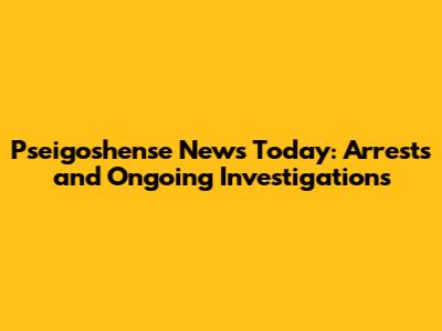 Pseigoshense News Today: Arrests and Ongoing Investigations