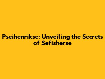 Pseihenrikse: Unveiling the Secrets of Sefisherse