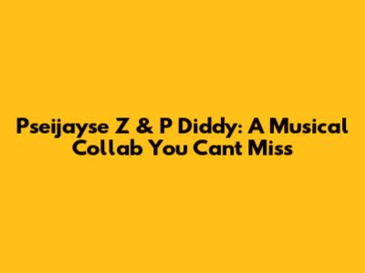 Pseijayse Z & P Diddy: A Musical Collab You Can't Miss