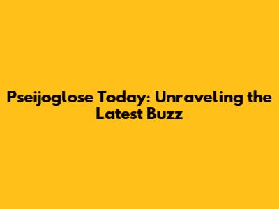 Pseijoglose Today: Unraveling the Latest Buzz