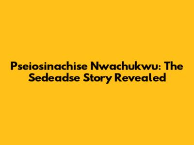 Pseiosinachise Nwachukwu: The Sedeadse Story Revealed