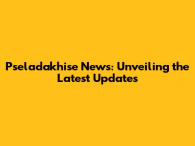 Pseladakhise News: Unveiling the Latest Updates