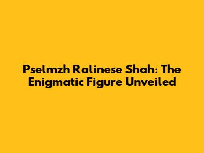 Pselmzh Ralinese Shah: The Enigmatic Figure Unveiled