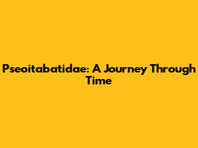 Pseoitabatidae: A Journey Through Time