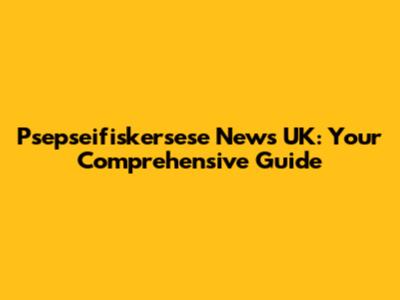 Psepseifiskersese News UK: Your Comprehensive Guide