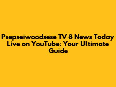 Psepseiwoodsese TV 8 News Today Live on YouTube: Your Ultimate Guide