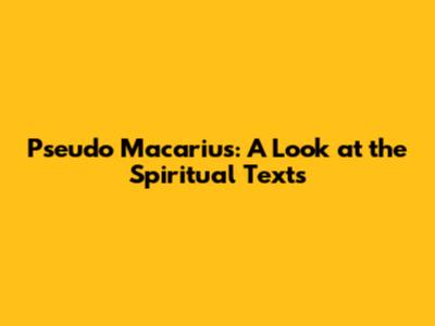 Pseudo Macarius: A Look at the Spiritual Texts