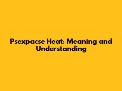 Psexpacse Heat: Meaning and Understanding