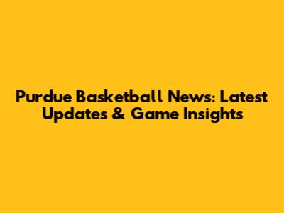Purdue Basketball News: Latest Updates & Game Insights
