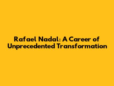 Rafael Nadal: A Career of Unprecedented Transformation