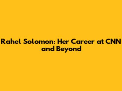 Rahel Solomon: Her Career at CNN and Beyond
