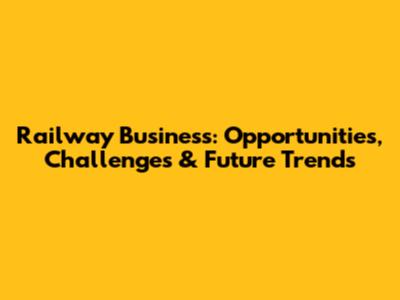Railway Business: Opportunities, Challenges & Future Trends