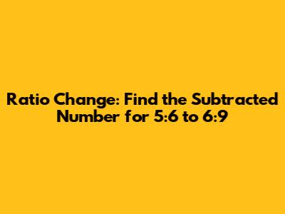 Ratio Change: Find the Subtracted Number for 5:6 to 6:9