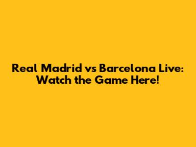 Real Madrid vs Barcelona Live: Watch the Game Here!