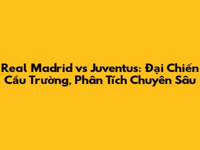 Real Madrid vs Juventus: Đại Chiến Cầu Trường, Phân Tích Chuyên Sâu