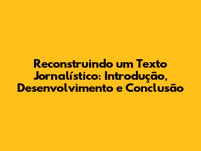 Reconstruindo um Texto Jornalístico: Introdução, Desenvolvimento e Conclusão
