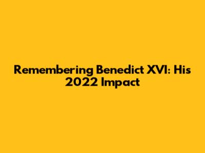 Remembering Benedict XVI: His 2022 Impact