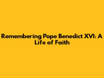 Remembering Pope Benedict XVI: A Life of Faith