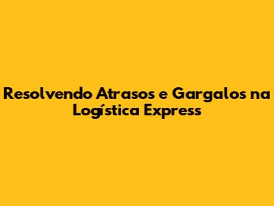 Resolvendo Atrasos e Gargalos na Logística Express