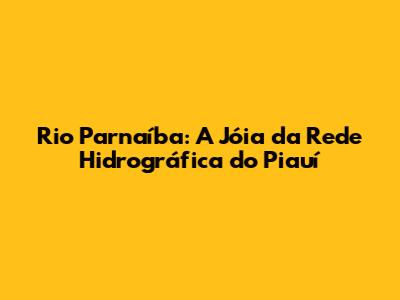Rio Parnaíba: A Jóia da Rede Hidrográfica do Piauí