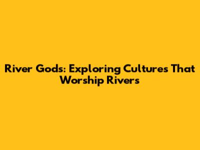 River Gods: Exploring Cultures That Worship Rivers
